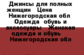 Джинсы для полных женщин › Цена ­ 4 000 - Нижегородская обл. Одежда, обувь и аксессуары » Женская одежда и обувь   . Нижегородская обл.